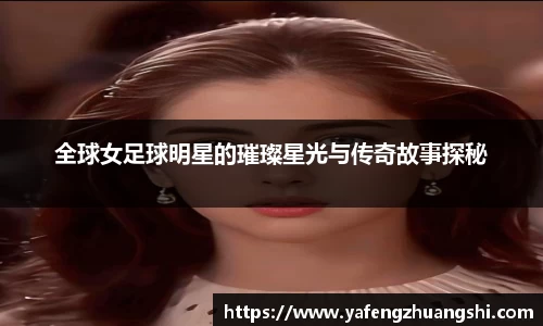全球女足球明星的璀璨星光与传奇故事探秘